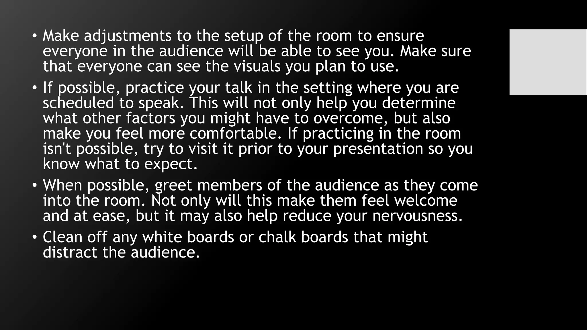 • Make adjustments to the setup of the room to ensure
everyone in the audience will be able to see you. Make sure
that everyone can see the visuals you plan to use.
• If possible, practice your talk in the setting where you are
scheduled to speak. This will not only help you determine
what other factors you might have to overcome, but also
make you feel more comfortable. If practicing in the room
isn't possible, try to visit it prior to your presentation so you
know what to expect.
• When possible, greet members of the audience as they come
into the room. Not only will this make them feel welcome
and at ease, but it may also help reduce your nervousness.
• Clean off any white boards or chalk boards that might
distract the audience.
 