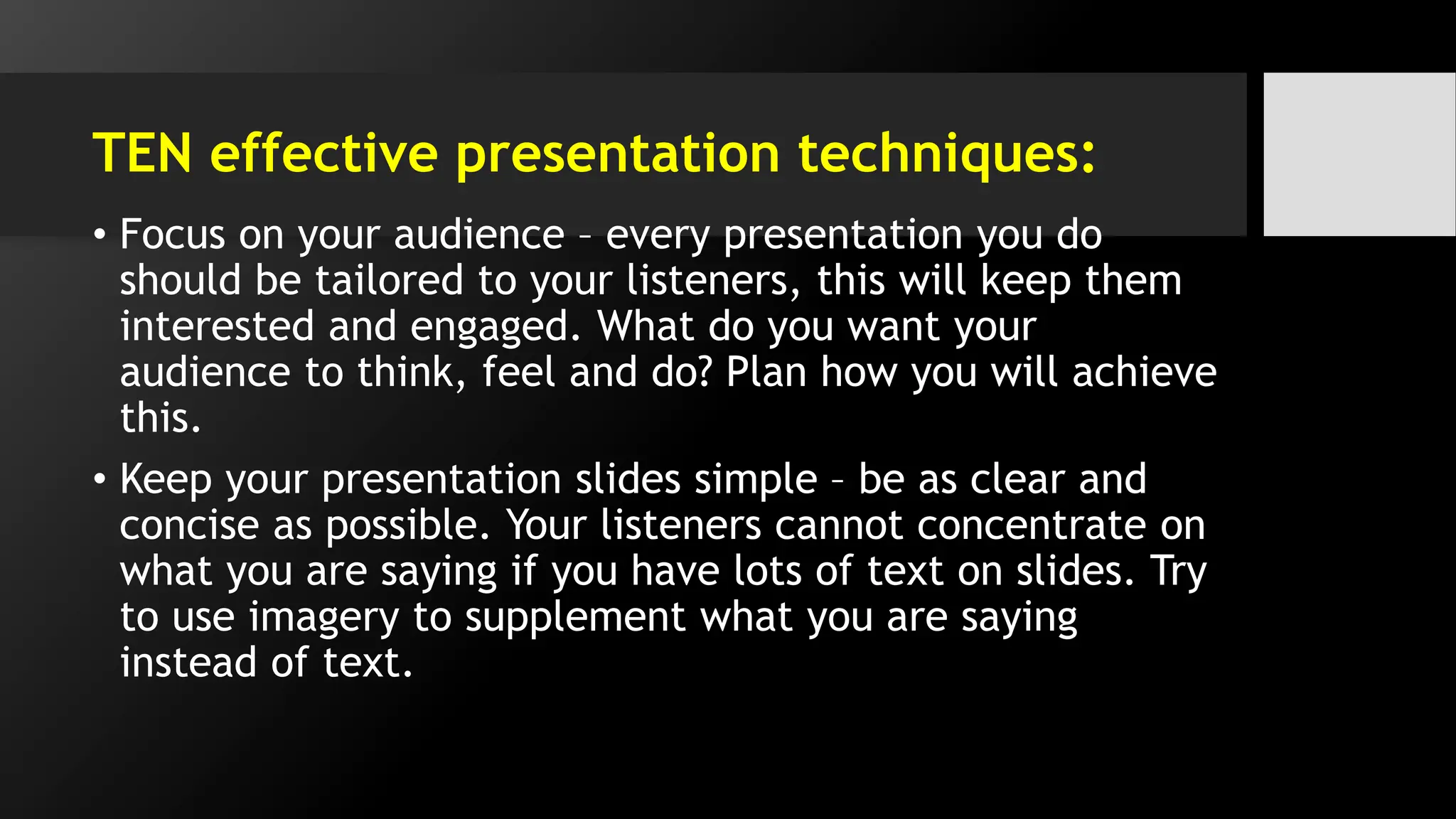 TEN effective presentation techniques:
• Focus on your audience – every presentation you do
should be tailored to your listeners, this will keep them
interested and engaged. What do you want your
audience to think, feel and do? Plan how you will achieve
this.
• Keep your presentation slides simple – be as clear and
concise as possible. Your listeners cannot concentrate on
what you are saying if you have lots of text on slides. Try
to use imagery to supplement what you are saying
instead of text.
 