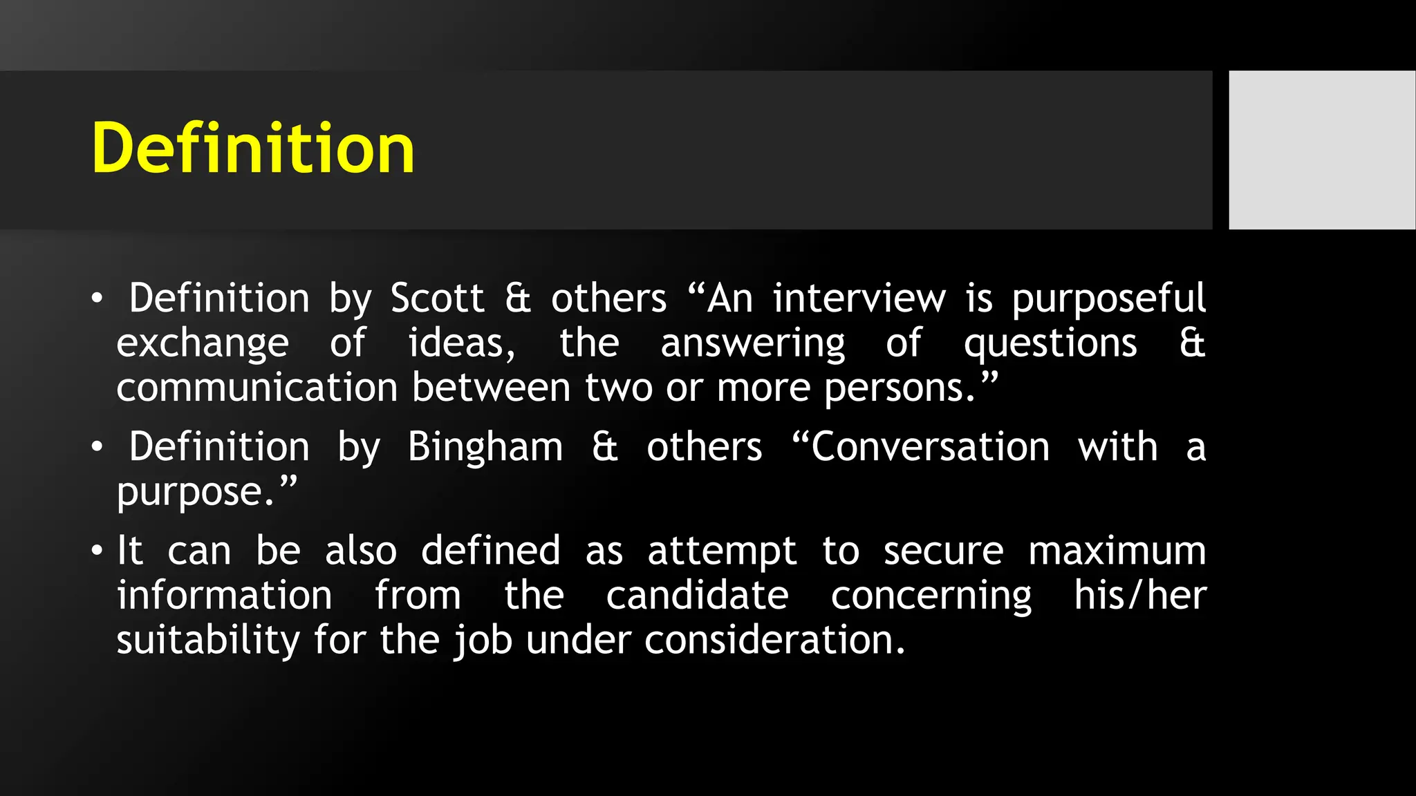 Definition
• Definition by Scott & others “An interview is purposeful
exchange of ideas, the answering of questions &
communication between two or more persons.”
• Definition by Bingham & others “Conversation with a
purpose.”
• It can be also defined as attempt to secure maximum
information from the candidate concerning his/her
suitability for the job under consideration.
 