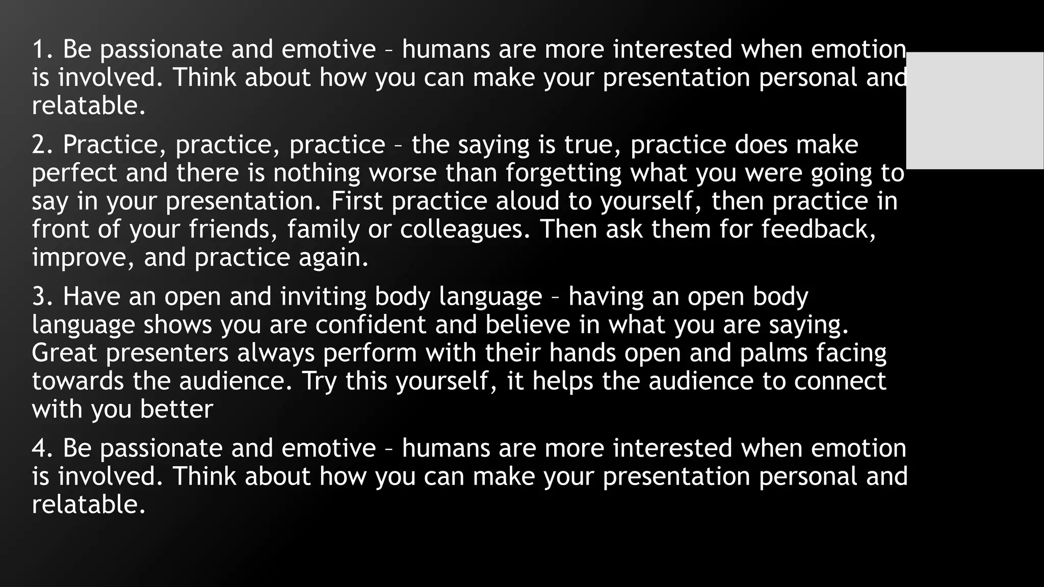 1. Be passionate and emotive – humans are more interested when emotion
is involved. Think about how you can make your presentation personal and
relatable.
2. Practice, practice, practice – the saying is true, practice does make
perfect and there is nothing worse than forgetting what you were going to
say in your presentation. First practice aloud to yourself, then practice in
front of your friends, family or colleagues. Then ask them for feedback,
improve, and practice again.
3. Have an open and inviting body language – having an open body
language shows you are confident and believe in what you are saying.
Great presenters always perform with their hands open and palms facing
towards the audience. Try this yourself, it helps the audience to connect
with you better
4. Be passionate and emotive – humans are more interested when emotion
is involved. Think about how you can make your presentation personal and
relatable.
 