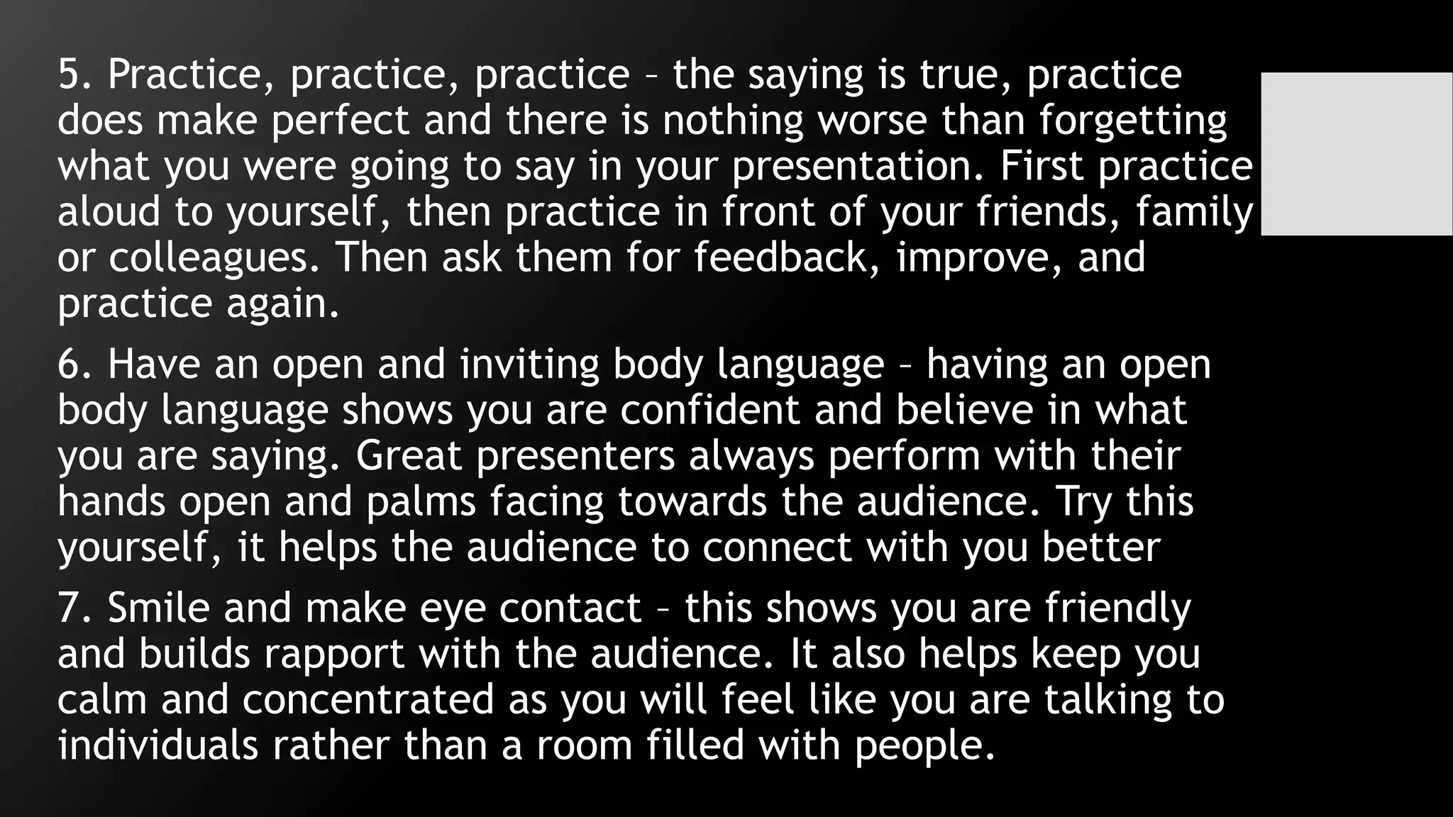 5. Practice, practice, practice – the saying is true, practice
does make perfect and there is nothing worse than forgetting
what you were going to say in your presentation. First practice
aloud to yourself, then practice in front of your friends, family
or colleagues. Then ask them for feedback, improve, and
practice again.
6. Have an open and inviting body language – having an open
body language shows you are confident and believe in what
you are saying. Great presenters always perform with their
hands open and palms facing towards the audience. Try this
yourself, it helps the audience to connect with you better
7. Smile and make eye contact – this shows you are friendly
and builds rapport with the audience. It also helps keep you
calm and concentrated as you will feel like you are talking to
individuals rather than a room filled with people.
 