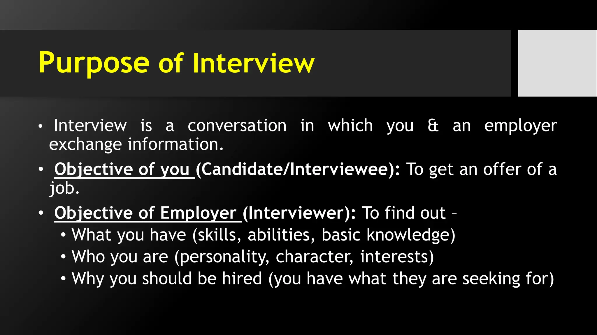 Purpose of Interview
• Interview is a conversation in which you & an employer
exchange information.
• Objective of you (Candidate/Interviewee): To get an offer of a
job.
• Objective of Employer (Interviewer): To find out –
• What you have (skills, abilities, basic knowledge)
• Who you are (personality, character, interests)
• Why you should be hired (you have what they are seeking for)
 