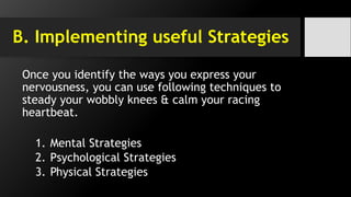B. Implementing useful Strategies
Once you identify the ways you express your
nervousness, you can use following techniques to
steady your wobbly knees & calm your racing
heartbeat.
1. Mental Strategies
2. Psychological Strategies
3. Physical Strategies
 