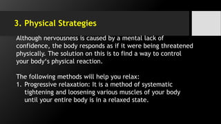 3. Physical Strategies
Although nervousness is caused by a mental lack of
confidence, the body responds as if it were being threatened
physically. The solution on this is to find a way to control
your body‘s physical reaction.
The following methods will help you relax:
1. Progressive relaxation: It is a method of systematic
tightening and loosening various muscles of your body
until your entire body is in a relaxed state.
 