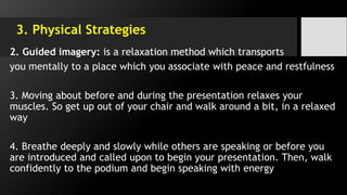 3. Physical Strategies
2. Guided imagery: is a relaxation method which transports
you mentally to a place which you associate with peace and restfulness
3. Moving about before and during the presentation relaxes your
muscles. So get up out of your chair and walk around a bit, in a relaxed
way
4. Breathe deeply and slowly while others are speaking or before you
are introduced and called upon to begin your presentation. Then, walk
confidently to the podium and begin speaking with energy
 
