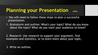 Planning your Presentation cont…
• You will need to follow these steps to plan a successful
presentation.
1. Brainstorm and outline: What's your topic? What do you know
about the topic? What do you want your audience to know?
2. Research: Use research to support your argument, find
examples and statistics, or to learn more about your topic.
3. Write an outline.
 