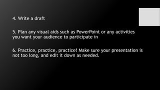 4. Write a draft
5. Plan any visual aids such as PowerPoint or any activities
you want your audience to participate in
6. Practice, practice, practice! Make sure your presentation is
not too long, and edit it down as needed.
 
