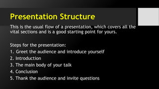 Presentation Structure
This is the usual flow of a presentation, which covers all the
vital sections and is a good starting point for yours.
Steps for the presentation:
1. Greet the audience and introduce yourself
2. Introduction
3. The main body of your talk
4. Conclusion
5. Thank the audience and invite questions
 