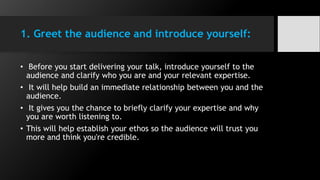 1. Greet the audience and introduce yourself:
• Before you start delivering your talk, introduce yourself to the
audience and clarify who you are and your relevant expertise.
• It will help build an immediate relationship between you and the
audience.
• It gives you the chance to briefly clarify your expertise and why
you are worth listening to.
• This will help establish your ethos so the audience will trust you
more and think you're credible.
 
