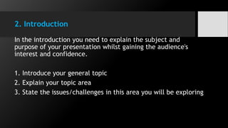 2. Introduction
In the introduction you need to explain the subject and
purpose of your presentation whilst gaining the audience's
interest and confidence.
1. Introduce your general topic
2. Explain your topic area
3. State the issues/challenges in this area you will be exploring
 