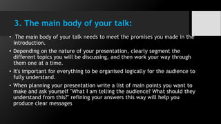 3. The main body of your talk:
• The main body of your talk needs to meet the promises you made in the
introduction.
• Depending on the nature of your presentation, clearly segment the
different topics you will be discussing, and then work your way through
them one at a time.
• It's important for everything to be organised logically for the audience to
fully understand.
• When planning your presentation write a list of main points you want to
make and ask yourself "What I am telling the audience? What should they
understand from this?" refining your answers this way will help you
produce clear messages
 