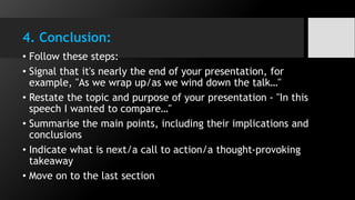 4. Conclusion:
• Follow these steps:
• Signal that it's nearly the end of your presentation, for
example, "As we wrap up/as we wind down the talk…"
• Restate the topic and purpose of your presentation - "In this
speech I wanted to compare…"
• Summarise the main points, including their implications and
conclusions
• Indicate what is next/a call to action/a thought-provoking
takeaway
• Move on to the last section
 