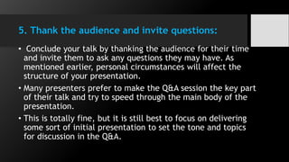 5. Thank the audience and invite questions:
• Conclude your talk by thanking the audience for their time
and invite them to ask any questions they may have. As
mentioned earlier, personal circumstances will affect the
structure of your presentation.
• Many presenters prefer to make the Q&A session the key part
of their talk and try to speed through the main body of the
presentation.
• This is totally fine, but it is still best to focus on delivering
some sort of initial presentation to set the tone and topics
for discussion in the Q&A.
 