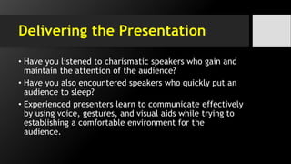 Delivering the Presentation
• Have you listened to charismatic speakers who gain and
maintain the attention of the audience?
• Have you also encountered speakers who quickly put an
audience to sleep?
• Experienced presenters learn to communicate effectively
by using voice, gestures, and visual aids while trying to
establishing a comfortable environment for the
audience.
 