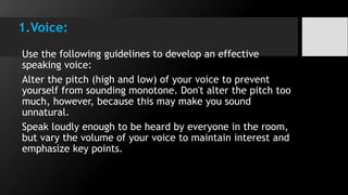 1.Voice:
Use the following guidelines to develop an effective
speaking voice:
Alter the pitch (high and low) of your voice to prevent
yourself from sounding monotone. Don't alter the pitch too
much, however, because this may make you sound
unnatural.
Speak loudly enough to be heard by everyone in the room,
but vary the volume of your voice to maintain interest and
emphasize key points.
 