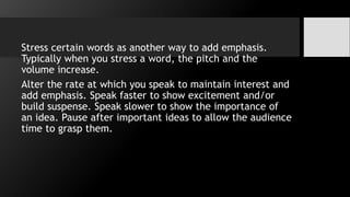 Stress certain words as another way to add emphasis.
Typically when you stress a word, the pitch and the
volume increase.
Alter the rate at which you speak to maintain interest and
add emphasis. Speak faster to show excitement and/or
build suspense. Speak slower to show the importance of
an idea. Pause after important ideas to allow the audience
time to grasp them.
 