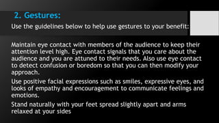 2. Gestures:
Use the guidelines below to help use gestures to your benefit:
Maintain eye contact with members of the audience to keep their
attention level high. Eye contact signals that you care about the
audience and you are attuned to their needs. Also use eye contact
to detect confusion or boredom so that you can then modify your
approach.
Use positive facial expressions such as smiles, expressive eyes, and
looks of empathy and encouragement to communicate feelings and
emotions.
Stand naturally with your feet spread slightly apart and arms
relaxed at your sides
 