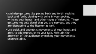 • Minimize gestures like pacing back and forth, rocking
back and forth, playing with coins in your pocket,
wringing your hands, and other types of fidgeting. These
gestures not only signal that you are nervous, but they
are distracting to the listener as well.
• Use quick and energetic movements of your hands and
arms to add expression to your talk. Maintain the
attention of the audience by making your movements
unpredictable.
 