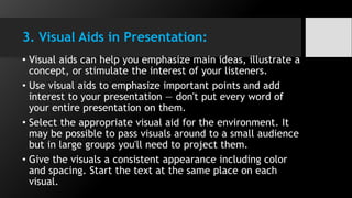 3. Visual Aids in Presentation:
• Visual aids can help you emphasize main ideas, illustrate a
concept, or stimulate the interest of your listeners.
• Use visual aids to emphasize important points and add
interest to your presentation — don't put every word of
your entire presentation on them.
• Select the appropriate visual aid for the environment. It
may be possible to pass visuals around to a small audience
but in large groups you'll need to project them.
• Give the visuals a consistent appearance including color
and spacing. Start the text at the same place on each
visual.
 