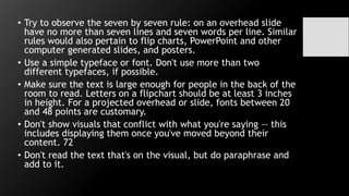 • Try to observe the seven by seven rule: on an overhead slide
have no more than seven lines and seven words per line. Similar
rules would also pertain to flip charts, PowerPoint and other
computer generated slides, and posters.
• Use a simple typeface or font. Don't use more than two
different typefaces, if possible.
• Make sure the text is large enough for people in the back of the
room to read. Letters on a flipchart should be at least 3 inches
in height. For a projected overhead or slide, fonts between 20
and 48 points are customary.
• Don't show visuals that conflict with what you're saying — this
includes displaying them once you've moved beyond their
content. 72
• Don't read the text that's on the visual, but do paraphrase and
add to it.
 