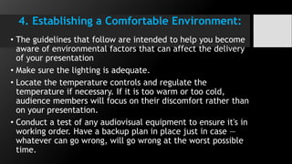 4. Establishing a Comfortable Environment:
• The guidelines that follow are intended to help you become
aware of environmental factors that can affect the delivery
of your presentation
• Make sure the lighting is adequate.
• Locate the temperature controls and regulate the
temperature if necessary. If it is too warm or too cold,
audience members will focus on their discomfort rather than
on your presentation.
• Conduct a test of any audiovisual equipment to ensure it's in
working order. Have a backup plan in place just in case —
whatever can go wrong, will go wrong at the worst possible
time.
 