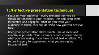 TEN effective presentation techniques:
• Focus on your audience – every presentation you do
should be tailored to your listeners, this will keep them
interested and engaged. What do you want your
audience to think, feel and do? Plan how you will achieve
this.
• Keep your presentation slides simple – be as clear and
concise as possible. Your listeners cannot concentrate on
what you are saying if you have lots of text on slides. Try
to use imagery to supplement what you are saying
instead of text.
 