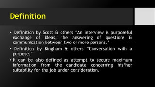 Definition
• Definition by Scott & others “An interview is purposeful
exchange of ideas, the answering of questions &
communication between two or more persons.”
• Definition by Bingham & others “Conversation with a
purpose.”
• It can be also defined as attempt to secure maximum
information from the candidate concerning his/her
suitability for the job under consideration.
 