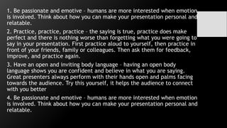 1. Be passionate and emotive – humans are more interested when emotion
is involved. Think about how you can make your presentation personal and
relatable.
2. Practice, practice, practice – the saying is true, practice does make
perfect and there is nothing worse than forgetting what you were going to
say in your presentation. First practice aloud to yourself, then practice in
front of your friends, family or colleagues. Then ask them for feedback,
improve, and practice again.
3. Have an open and inviting body language – having an open body
language shows you are confident and believe in what you are saying.
Great presenters always perform with their hands open and palms facing
towards the audience. Try this yourself, it helps the audience to connect
with you better
4. Be passionate and emotive – humans are more interested when emotion
is involved. Think about how you can make your presentation personal and
relatable.
 
