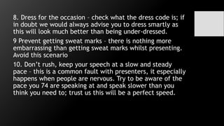 8. Dress for the occasion – check what the dress code is; if
in doubt we would always advise you to dress smartly as
this will look much better than being under-dressed.
9 Prevent getting sweat marks – there is nothing more
embarrassing than getting sweat marks whilst presenting.
Avoid this scenario
10. Don’t rush, keep your speech at a slow and steady
pace – this is a common fault with presenters, it especially
happens when people are nervous. Try to be aware of the
pace you 74 are speaking at and speak slower than you
think you need to; trust us this will be a perfect speed.
 
