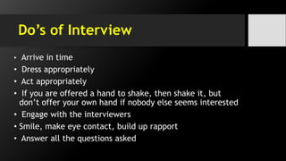 Do’s of Interview
• Arrive in time
• Dress appropriately
• Act appropriately
• If you are offered a hand to shake, then shake it, but
don’t offer your own hand if nobody else seems interested
• Engage with the interviewers
• Smile, make eye contact, build up rapport
• Answer all the questions asked
 