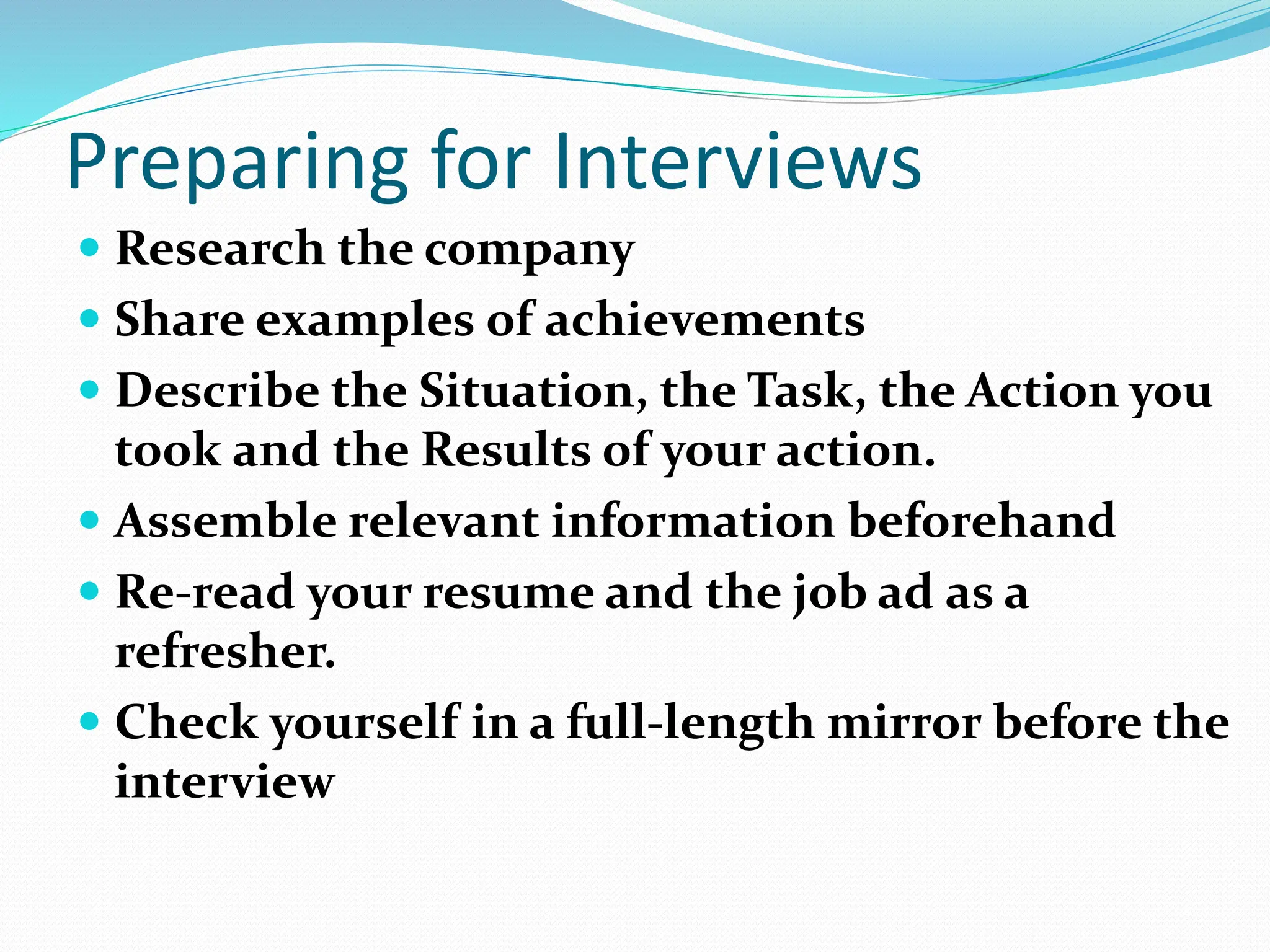 Preparing for Interviews
 Research the company
 Share examples of achievements
 Describe the Situation, the Task, the Action you
took and the Results of your action.
 Assemble relevant information beforehand
 Re-read your resume and the job ad as a
refresher.
 Check yourself in a full-length mirror before the
interview
 
