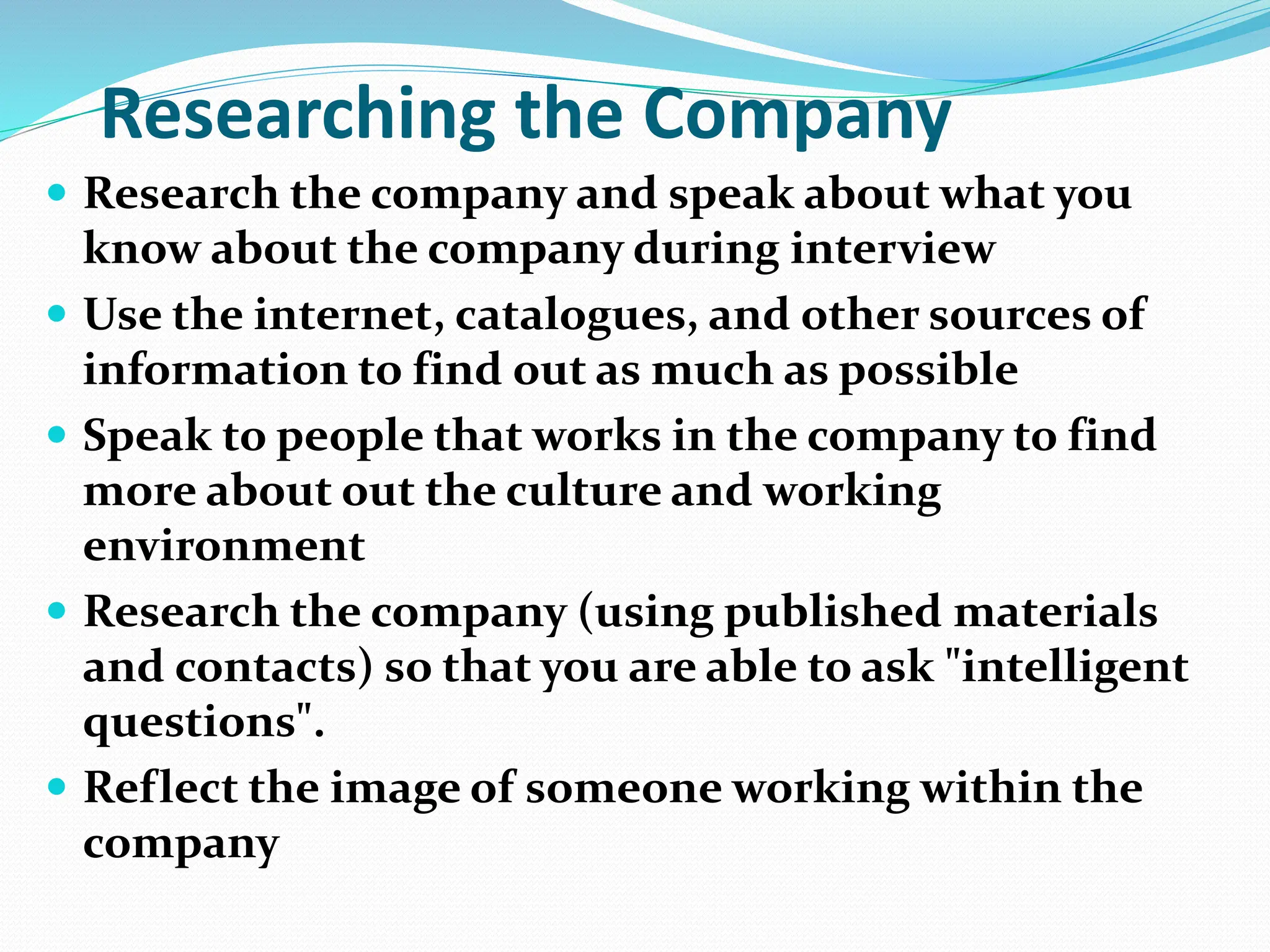 Researching the Company
 Research the company and speak about what you
know about the company during interview
 Use the internet, catalogues, and other sources of
information to find out as much as possible
 Speak to people that works in the company to find
more about out the culture and working
environment
 Research the company (using published materials
and contacts) so that you are able to ask "intelligent
questions".
 Reflect the image of someone working within the
company
 