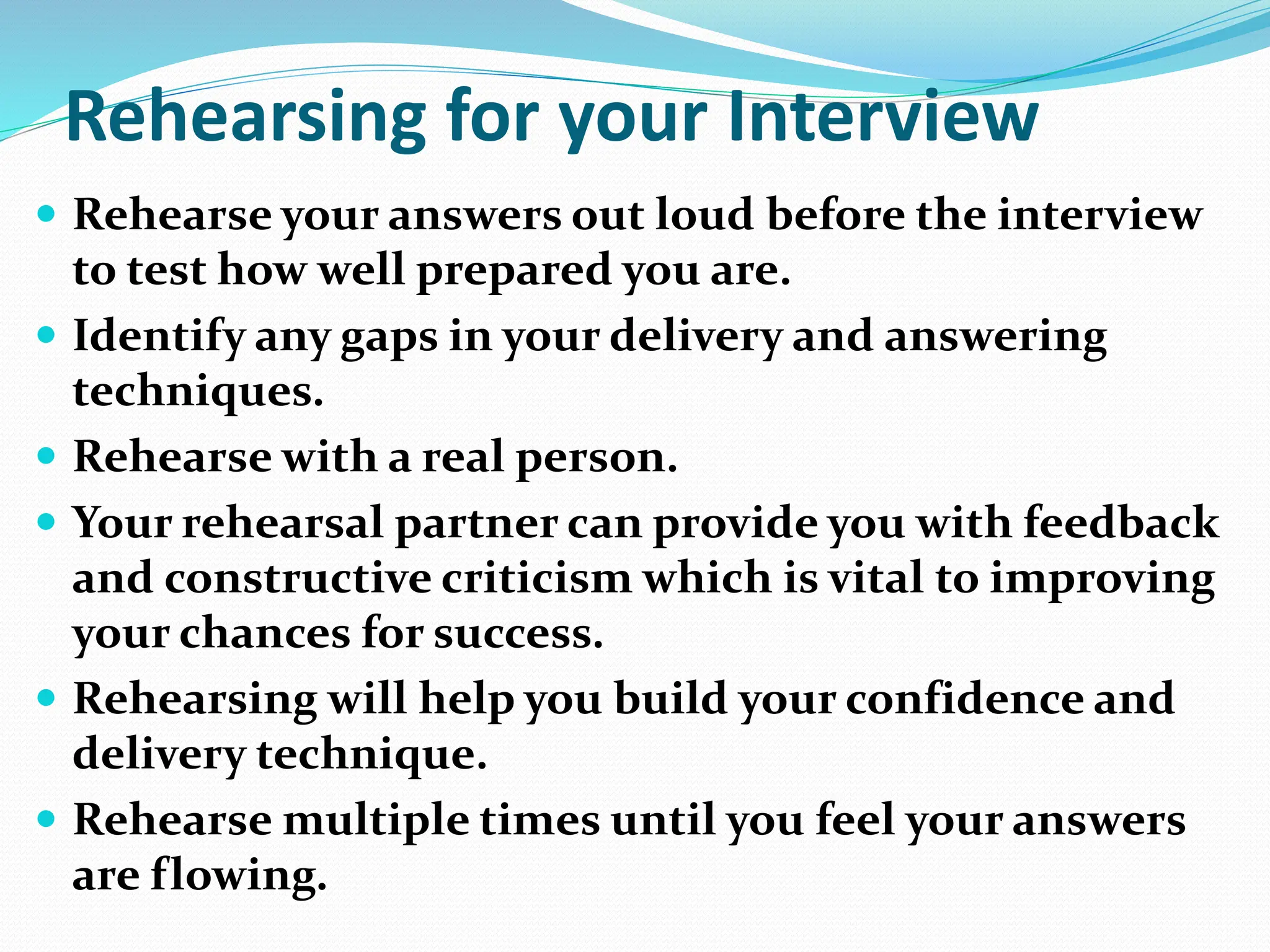 Rehearsing for your Interview
 Rehearse your answers out loud before the interview
to test how well prepared you are.
 Identify any gaps in your delivery and answering
techniques.
 Rehearse with a real person.
 Your rehearsal partner can provide you with feedback
and constructive criticism which is vital to improving
your chances for success.
 Rehearsing will help you build your confidence and
delivery technique.
 Rehearse multiple times until you feel your answers
are flowing.
 