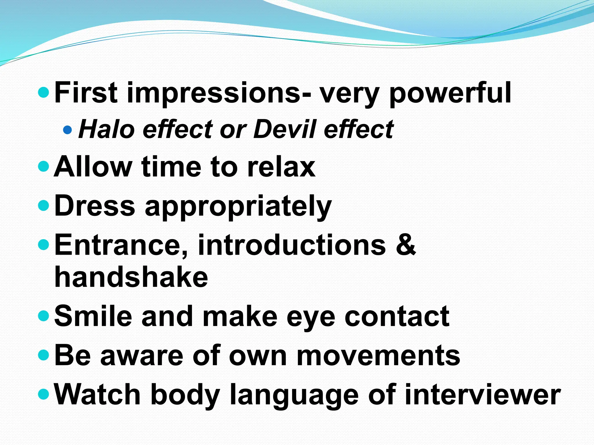 First impressions- very powerful
 Halo effect or Devil effect
Allow time to relax
Dress appropriately
Entrance, introductions &
handshake
Smile and make eye contact
Be aware of own movements
Watch body language of interviewer
 