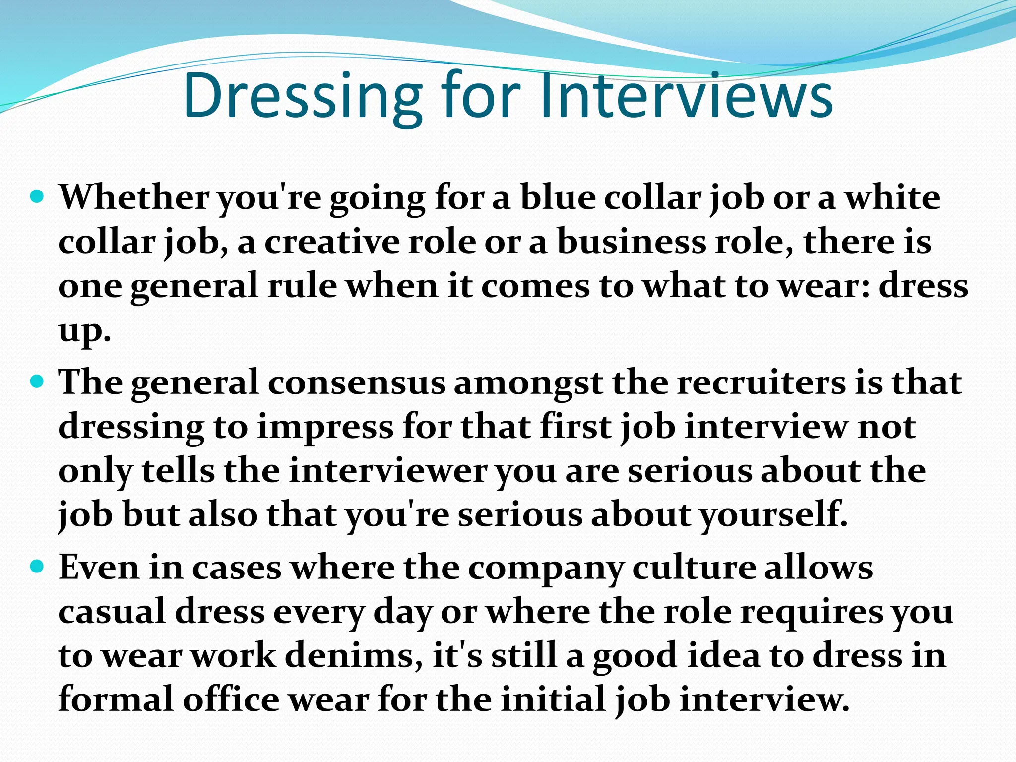 Dressing for Interviews
 Whether you're going for a blue collar job or a white
collar job, a creative role or a business role, there is
one general rule when it comes to what to wear: dress
up.
 The general consensus amongst the recruiters is that
dressing to impress for that first job interview not
only tells the interviewer you are serious about the
job but also that you're serious about yourself.
 Even in cases where the company culture allows
casual dress every day or where the role requires you
to wear work denims, it's still a good idea to dress in
formal office wear for the initial job interview.
 