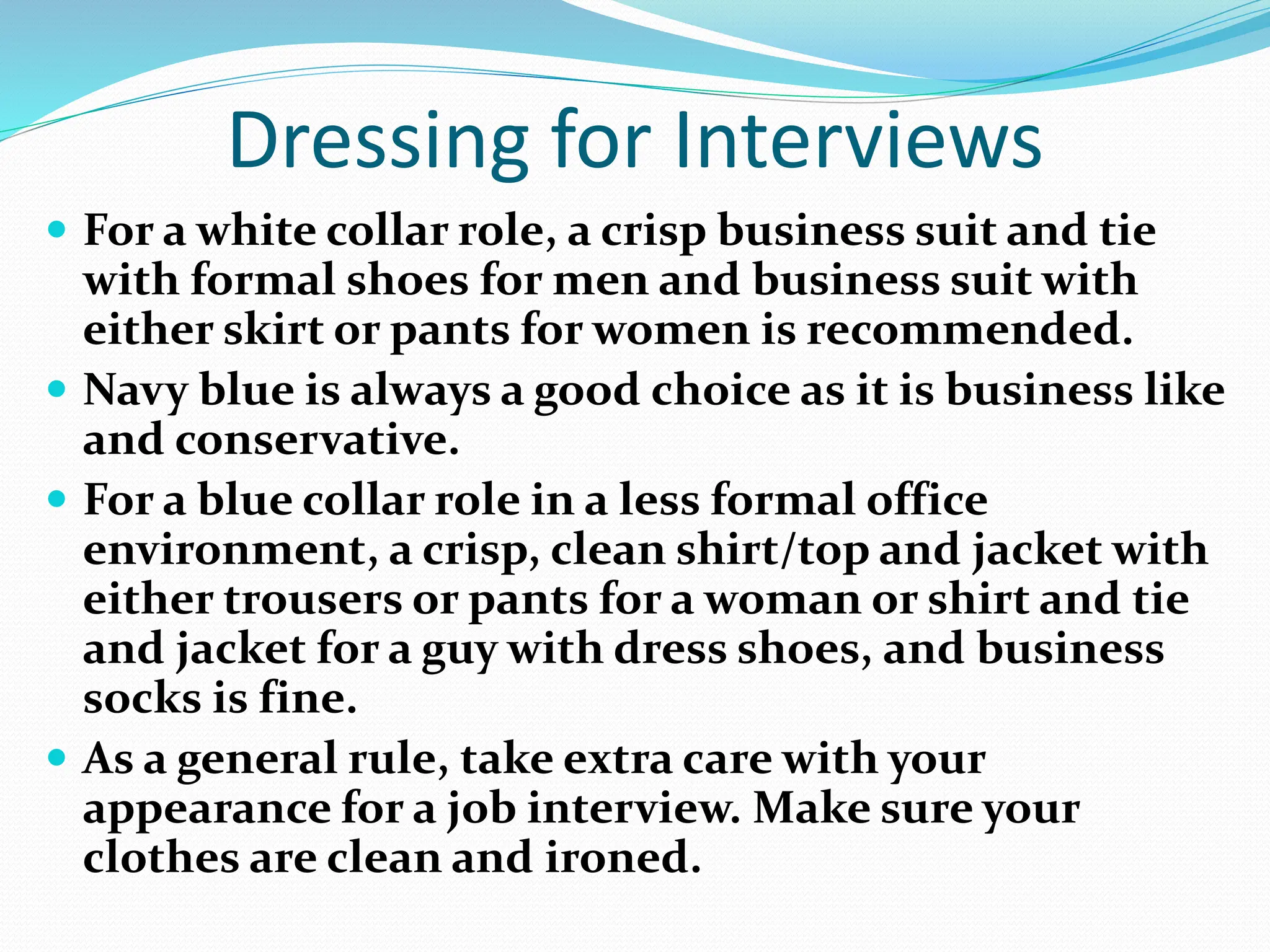 Dressing for Interviews
 For a white collar role, a crisp business suit and tie
with formal shoes for men and business suit with
either skirt or pants for women is recommended.
 Navy blue is always a good choice as it is business like
and conservative.
 For a blue collar role in a less formal office
environment, a crisp, clean shirt/top and jacket with
either trousers or pants for a woman or shirt and tie
and jacket for a guy with dress shoes, and business
socks is fine.
 As a general rule, take extra care with your
appearance for a job interview. Make sure your
clothes are clean and ironed.
 