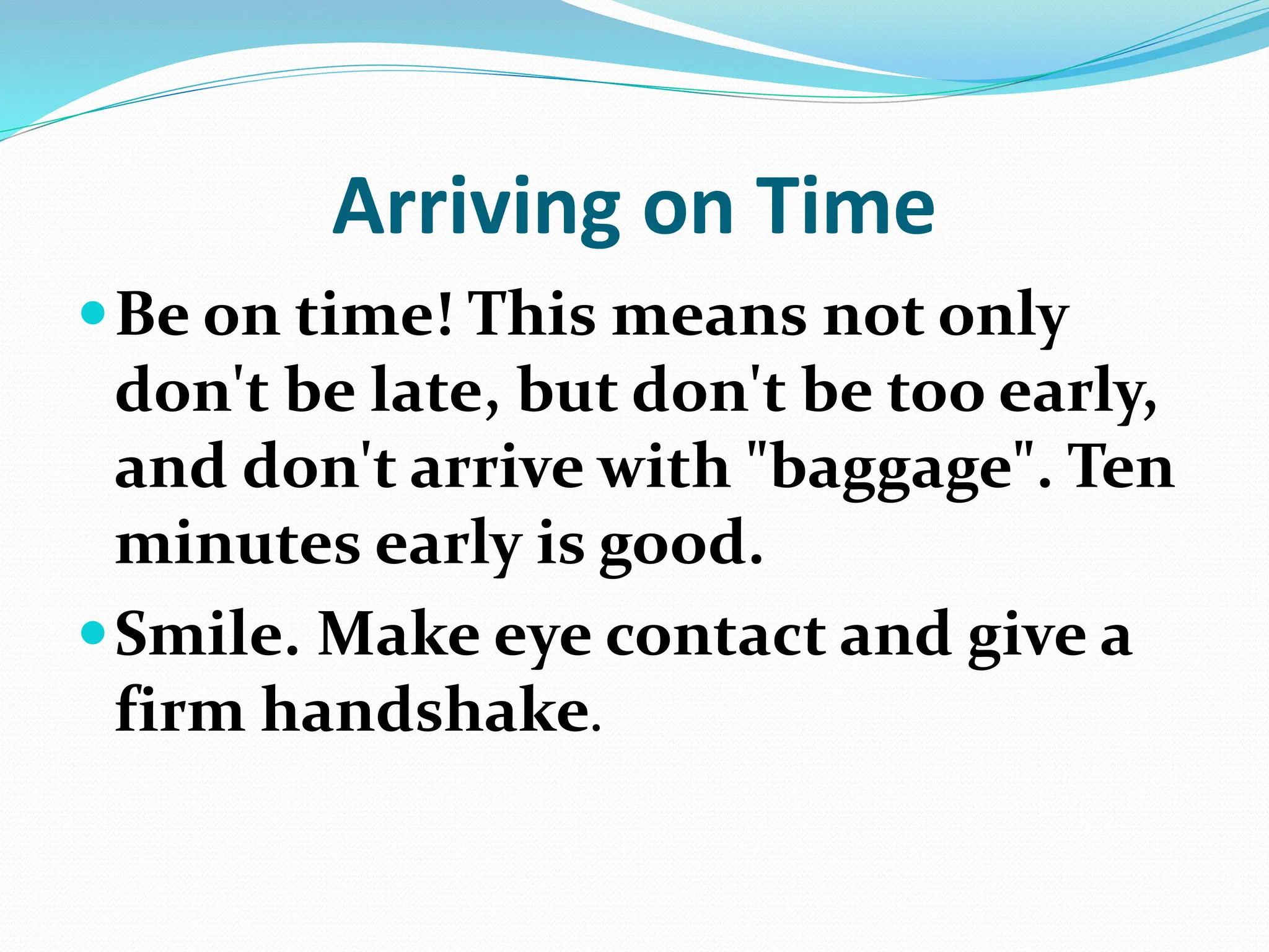 Arriving on Time
Be on time! This means not only
don't be late, but don't be too early,
and don't arrive with "baggage". Ten
minutes early is good.
Smile. Make eye contact and give a
firm handshake.
 