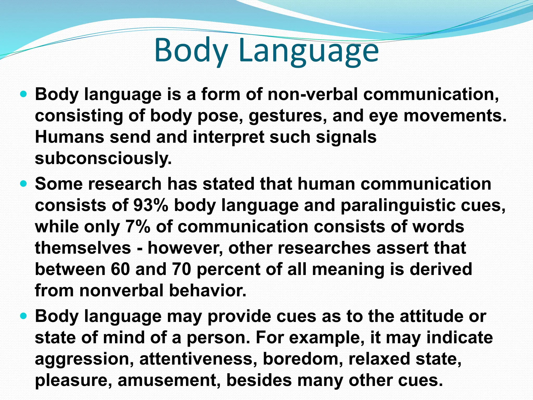 Body Language
 Body language is a form of non-verbal communication,
consisting of body pose, gestures, and eye movements.
Humans send and interpret such signals
subconsciously.
 Some research has stated that human communication
consists of 93% body language and paralinguistic cues,
while only 7% of communication consists of words
themselves - however, other researches assert that
between 60 and 70 percent of all meaning is derived
from nonverbal behavior.
 Body language may provide cues as to the attitude or
state of mind of a person. For example, it may indicate
aggression, attentiveness, boredom, relaxed state,
pleasure, amusement, besides many other cues.
 