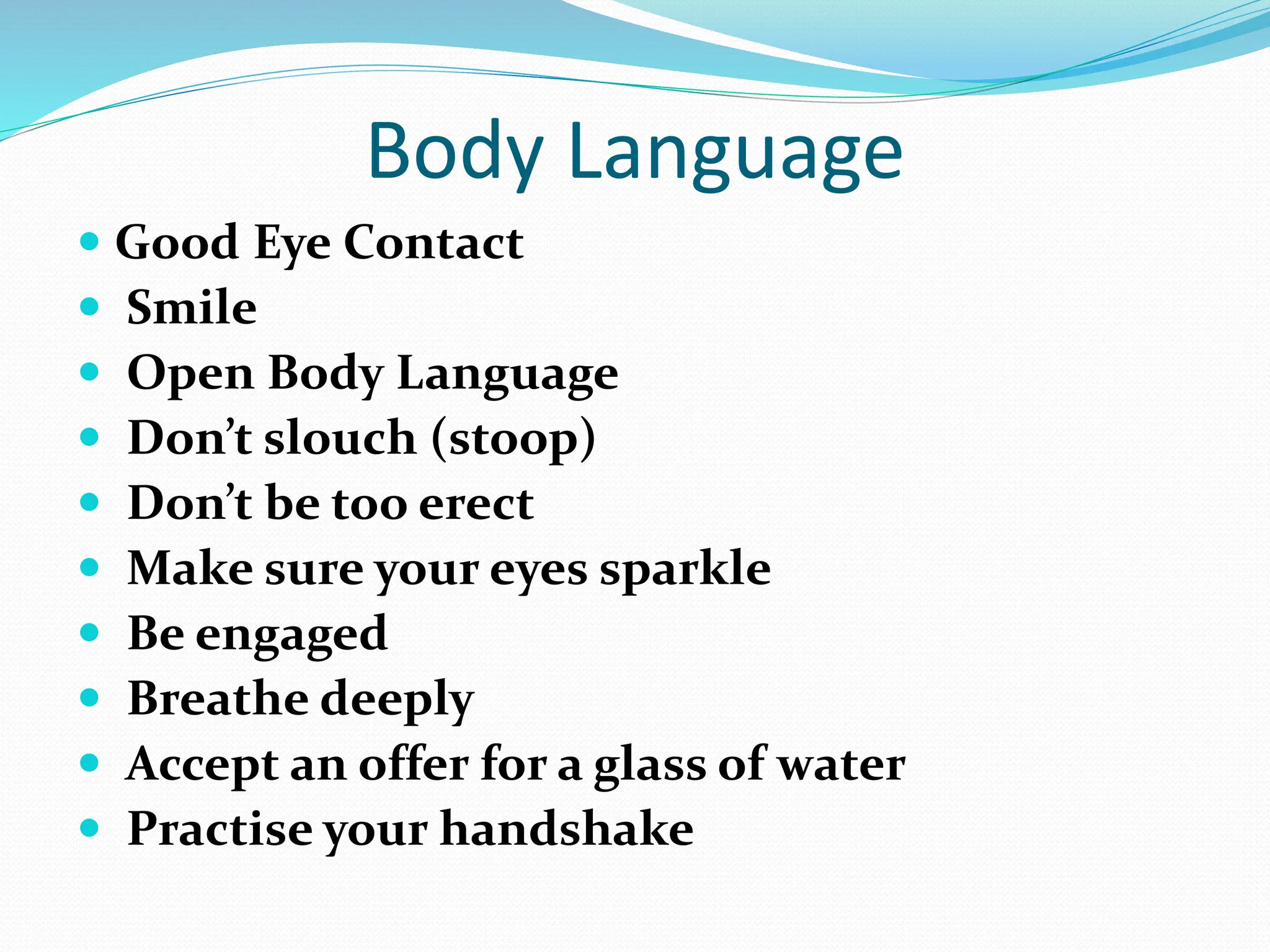 Body Language
 Good Eye Contact
 Smile
 Open Body Language
 Don’t slouch (stoop)
 Don’t be too erect
 Make sure your eyes sparkle
 Be engaged
 Breathe deeply
 Accept an offer for a glass of water
 Practise your handshake
 