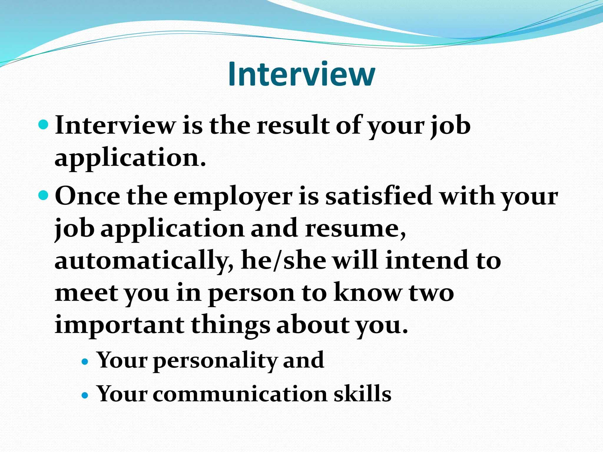 Interview
 Interview is the result of your job
application.
 Once the employer is satisfied with your
job application and resume,
automatically, he/she will intend to
meet you in person to know two
important things about you.
 Your personality and
 Your communication skills
 