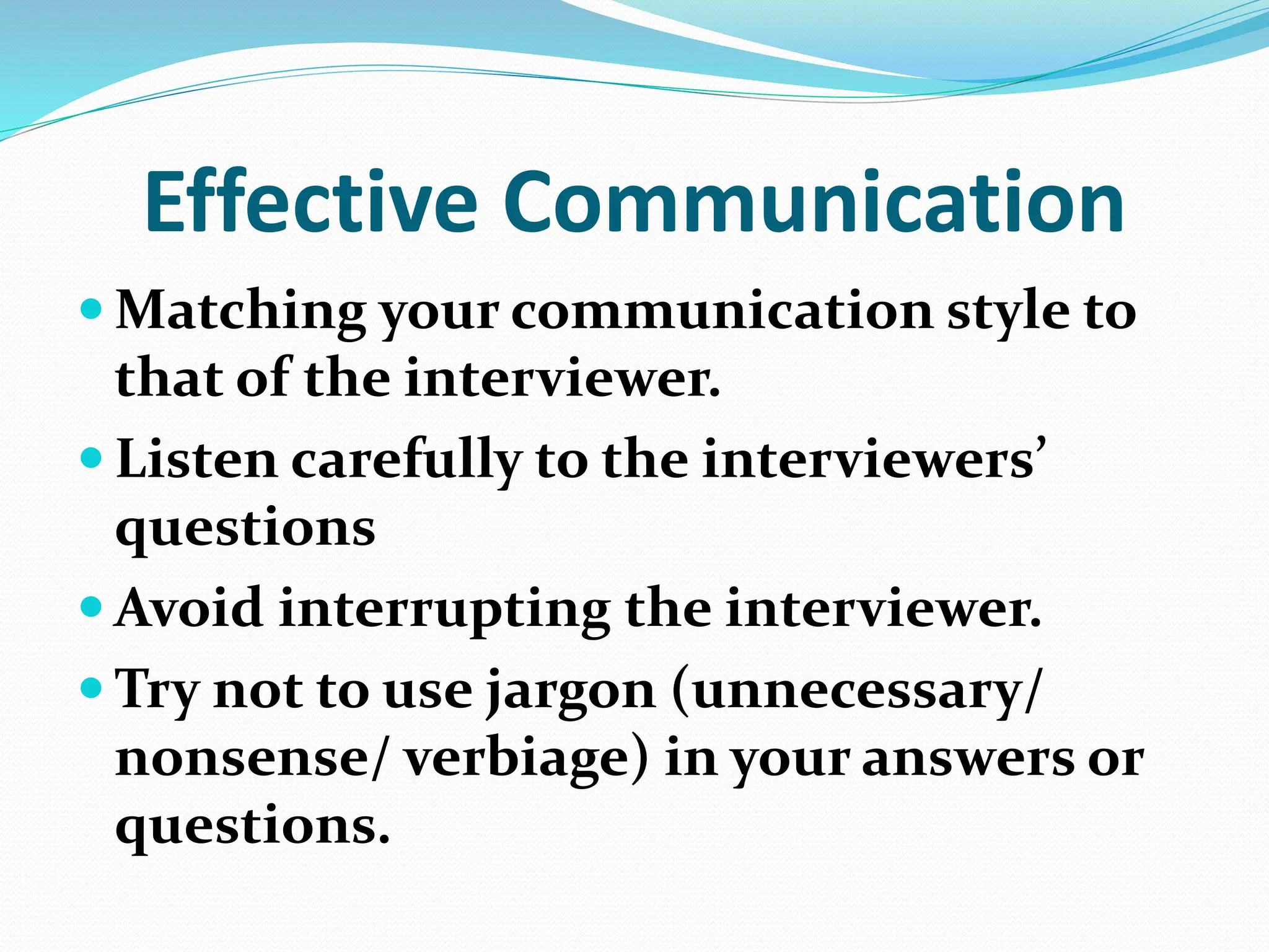 Effective Communication
 Matching your communication style to
that of the interviewer.
 Listen carefully to the interviewers’
questions
 Avoid interrupting the interviewer.
 Try not to use jargon (unnecessary/
nonsense/ verbiage) in your answers or
questions.
 