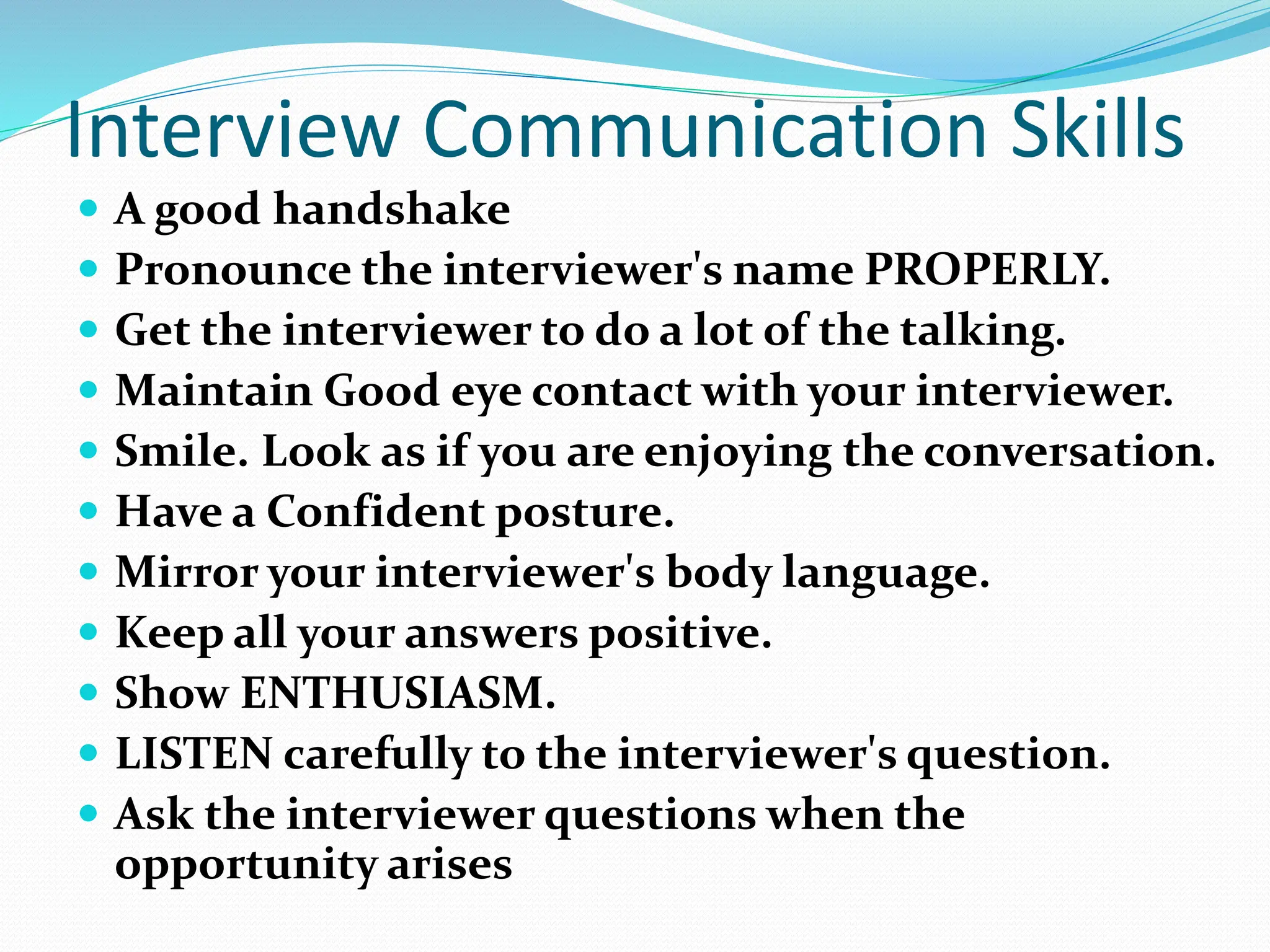 Interview Communication Skills
 A good handshake
 Pronounce the interviewer's name PROPERLY.
 Get the interviewer to do a lot of the talking.
 Maintain Good eye contact with your interviewer.
 Smile. Look as if you are enjoying the conversation.
 Have a Confident posture.
 Mirror your interviewer's body language.
 Keep all your answers positive.
 Show ENTHUSIASM.
 LISTEN carefully to the interviewer's question.
 Ask the interviewer questions when the
opportunity arises
 