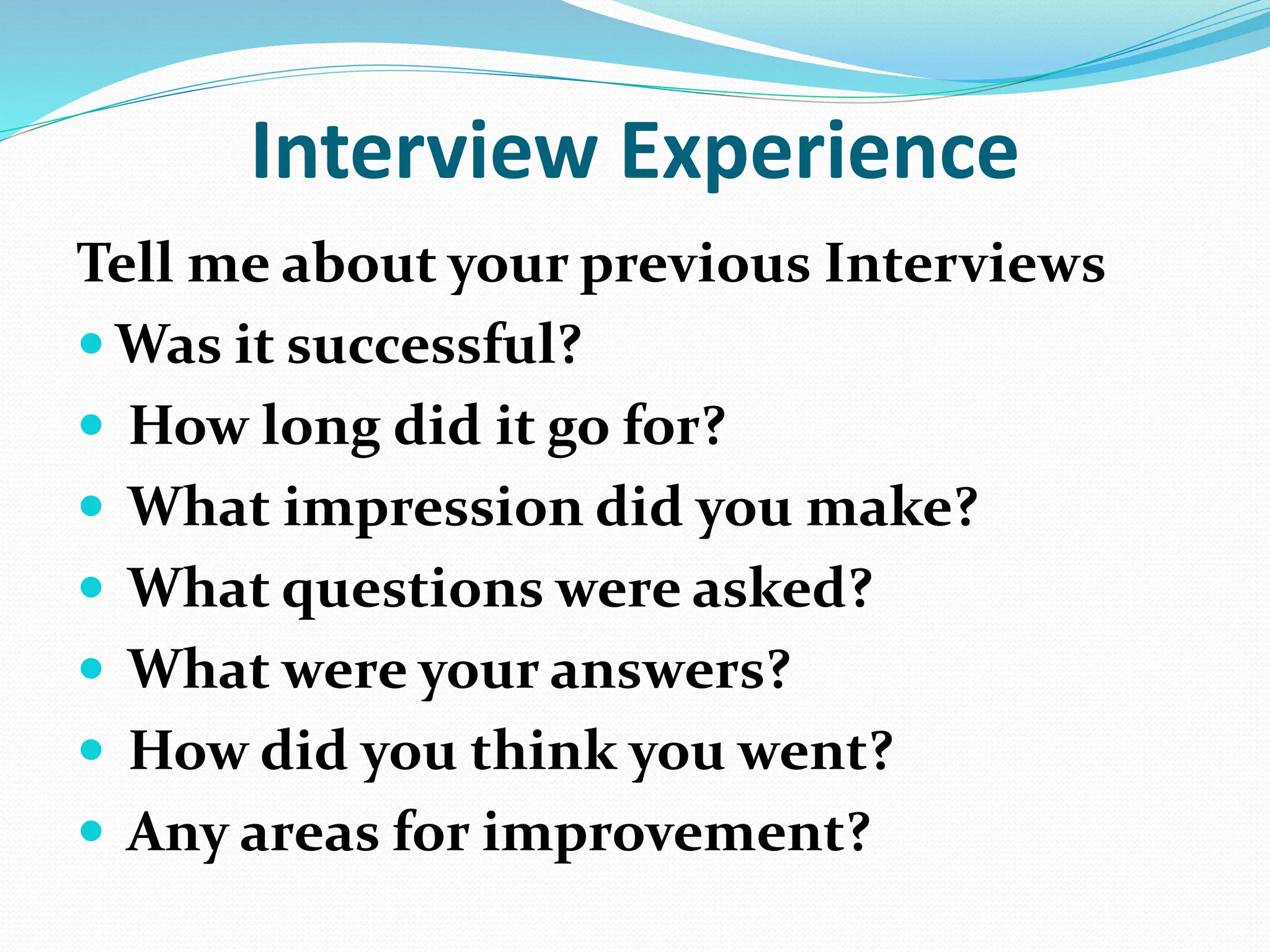 Interview Experience
Tell me about your previous Interviews
 Was it successful?
 How long did it go for?
 What impression did you make?
 What questions were asked?
 What were your answers?
 How did you think you went?
 Any areas for improvement?
 