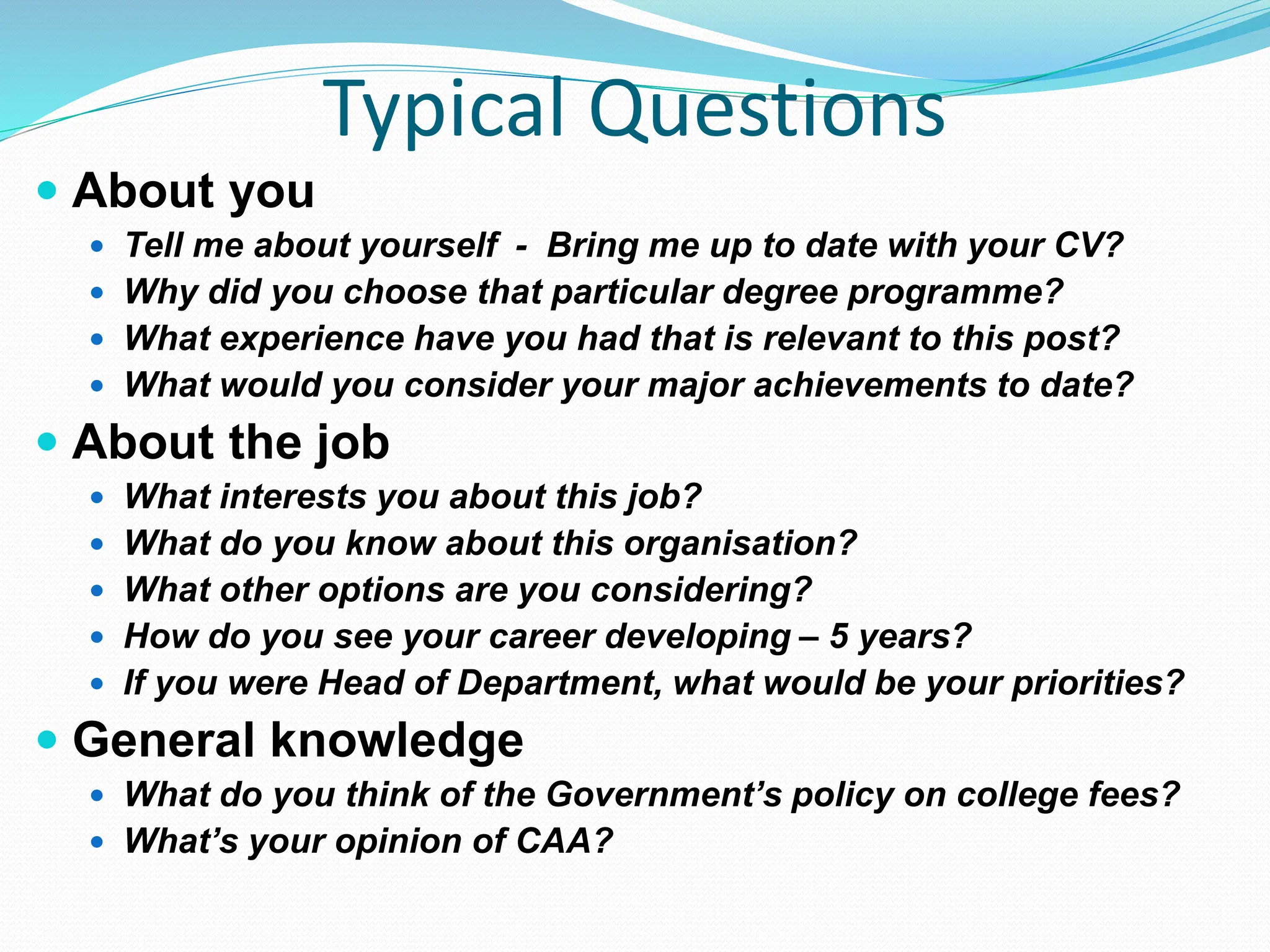 Typical Questions
 About you
 Tell me about yourself - Bring me up to date with your CV?
 Why did you choose that particular degree programme?
 What experience have you had that is relevant to this post?
 What would you consider your major achievements to date?
 About the job
 What interests you about this job?
 What do you know about this organisation?
 What other options are you considering?
 How do you see your career developing – 5 years?
 If you were Head of Department, what would be your priorities?
 General knowledge
 What do you think of the Government’s policy on college fees?
 What’s your opinion of CAA?
 