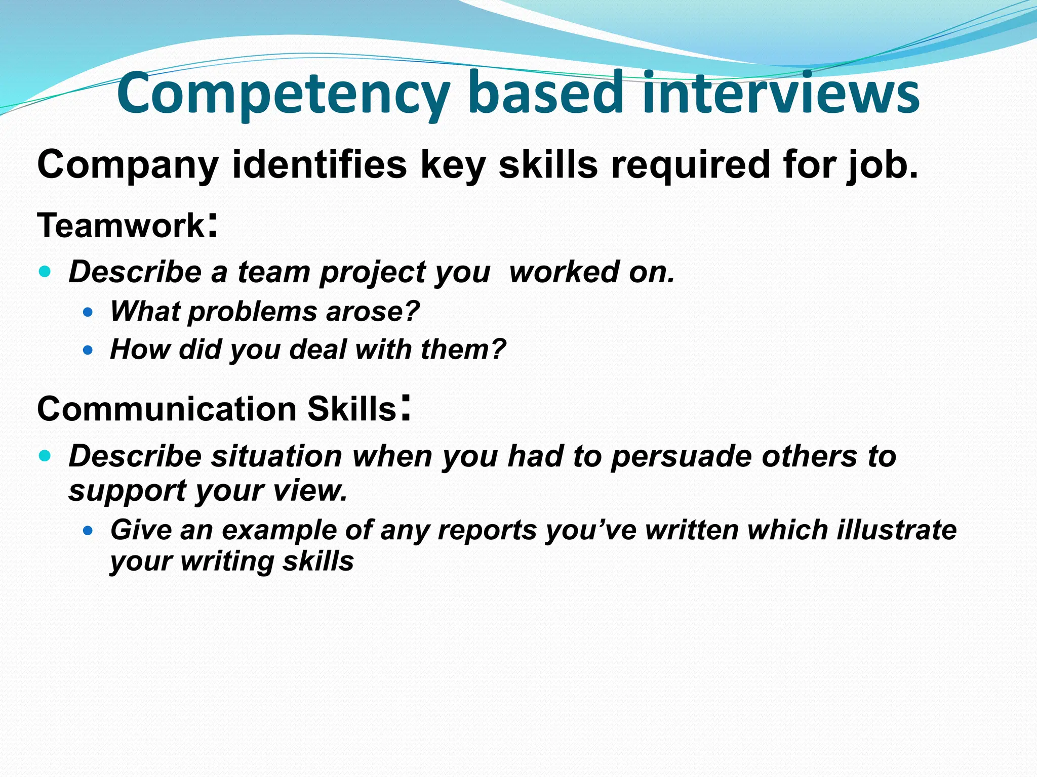 Competency based interviews
Company identifies key skills required for job.
Teamwork:
 Describe a team project you worked on.
 What problems arose?
 How did you deal with them?
Communication Skills:
 Describe situation when you had to persuade others to
support your view.
 Give an example of any reports you’ve written which illustrate
your writing skills
 