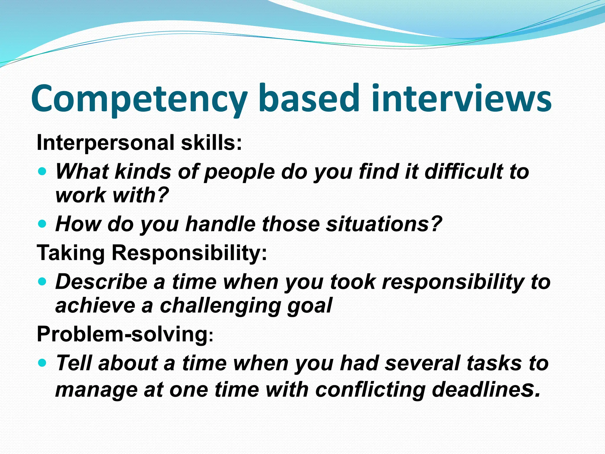 Competency based interviews
Interpersonal skills:
 What kinds of people do you find it difficult to
work with?
 How do you handle those situations?
Taking Responsibility:
 Describe a time when you took responsibility to
achieve a challenging goal
Problem-solving:
 Tell about a time when you had several tasks to
manage at one time with conflicting deadlines.
 