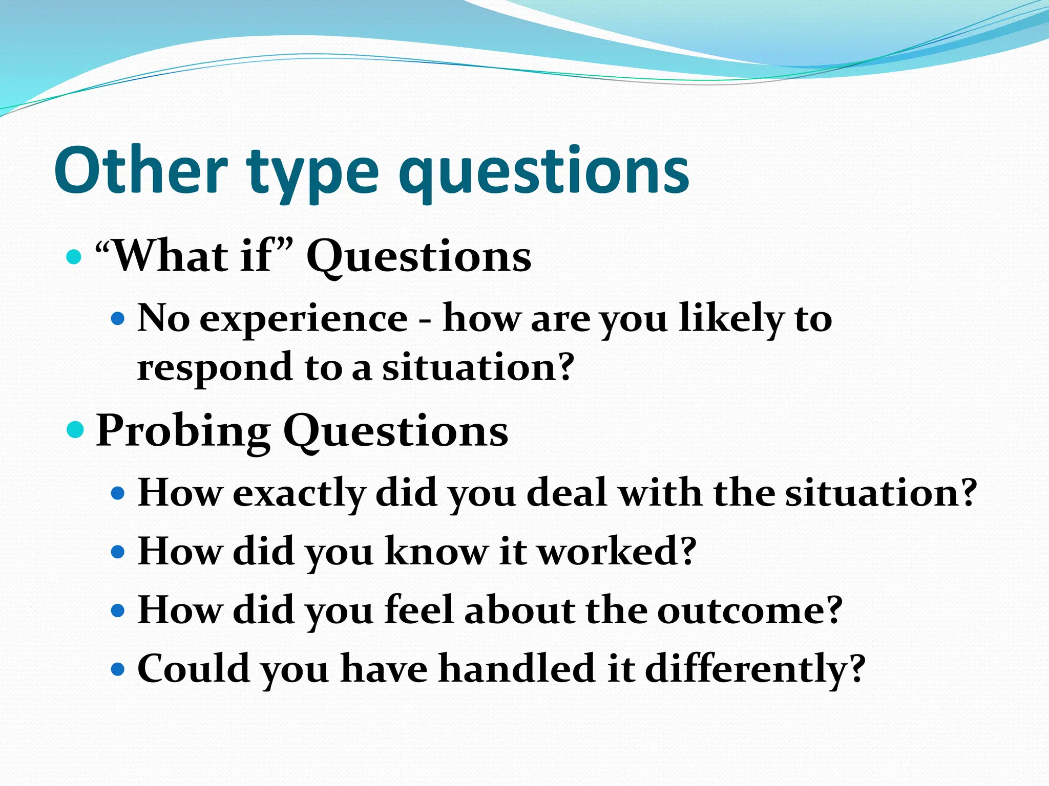 Other type questions
 “What if” Questions
 No experience - how are you likely to
respond to a situation?
 Probing Questions
 How exactly did you deal with the situation?
 How did you know it worked?
 How did you feel about the outcome?
 Could you have handled it differently?
 