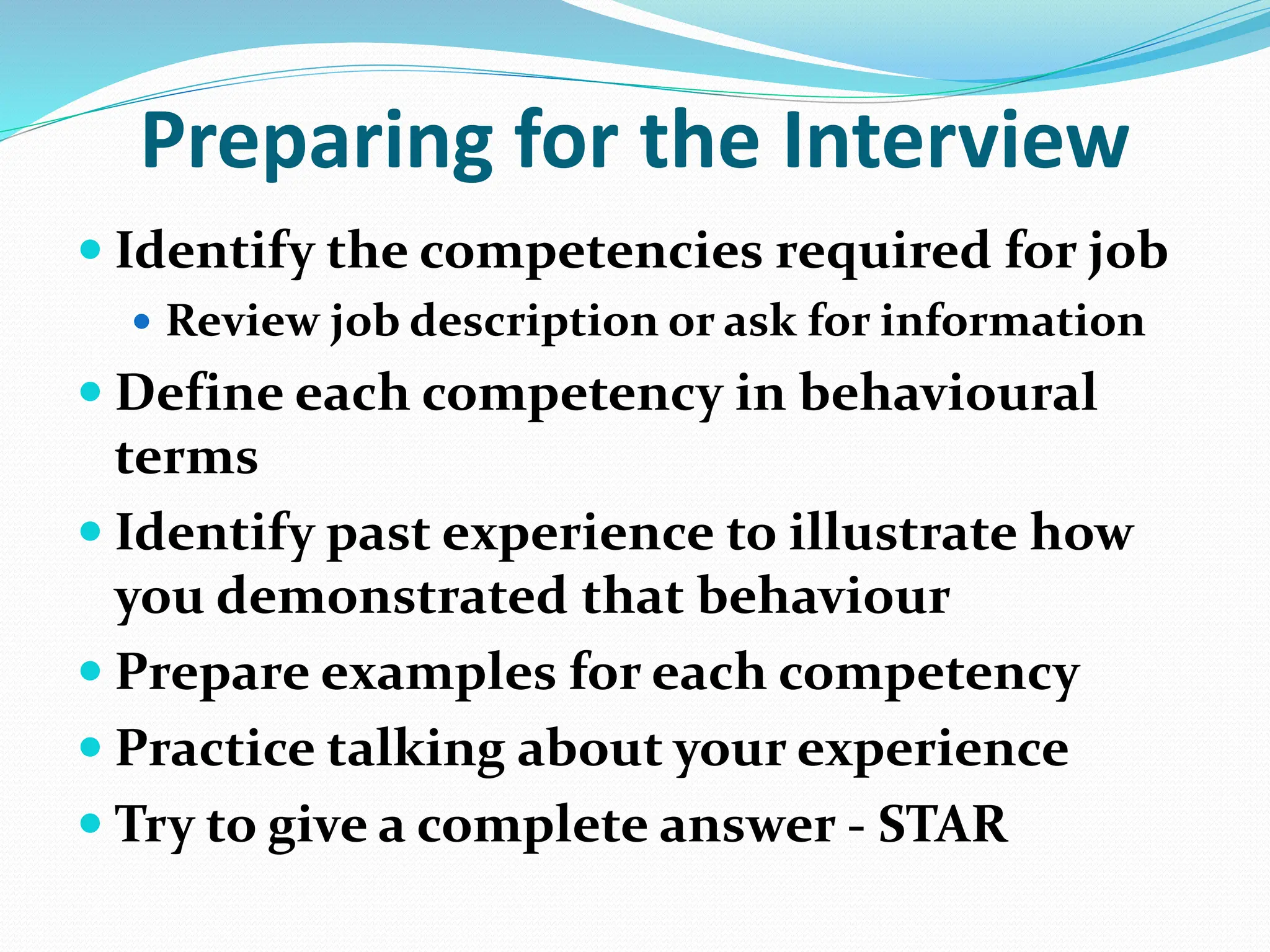 Preparing for the Interview
 Identify the competencies required for job
 Review job description or ask for information
 Define each competency in behavioural
terms
 Identify past experience to illustrate how
you demonstrated that behaviour
 Prepare examples for each competency
 Practice talking about your experience
 Try to give a complete answer - STAR
 