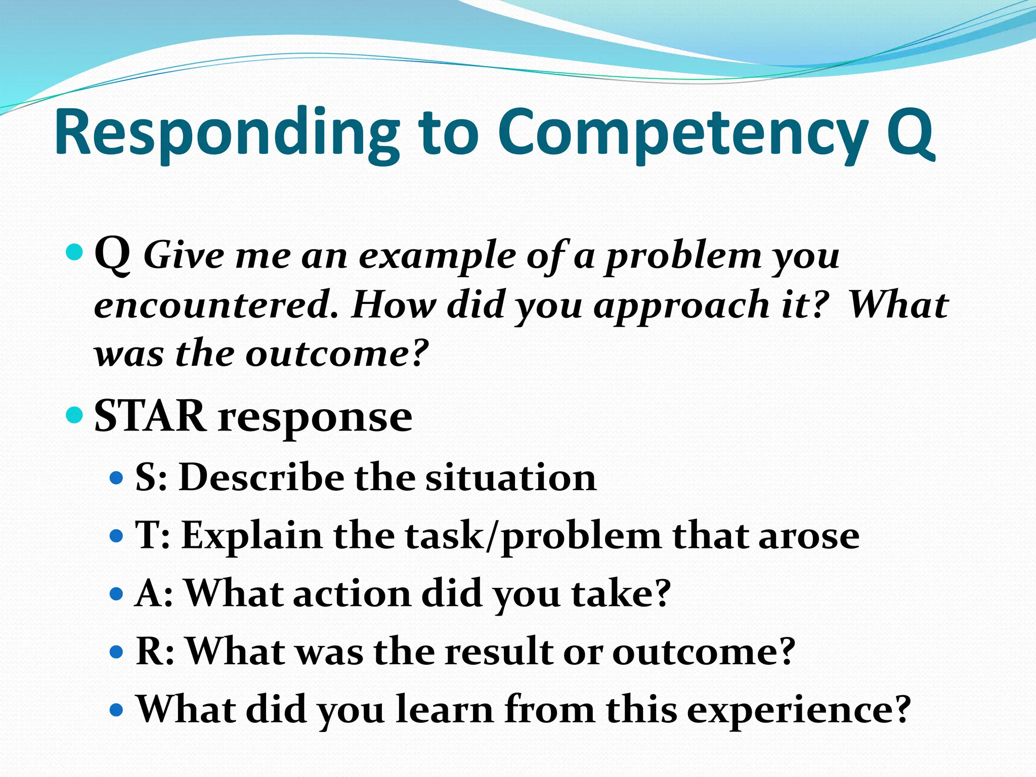Responding to Competency Q
 Q Give me an example of a problem you
encountered. How did you approach it? What
was the outcome?
 STAR response
 S: Describe the situation
 T: Explain the task/problem that arose
 A: What action did you take?
 R: What was the result or outcome?
 What did you learn from this experience?
 