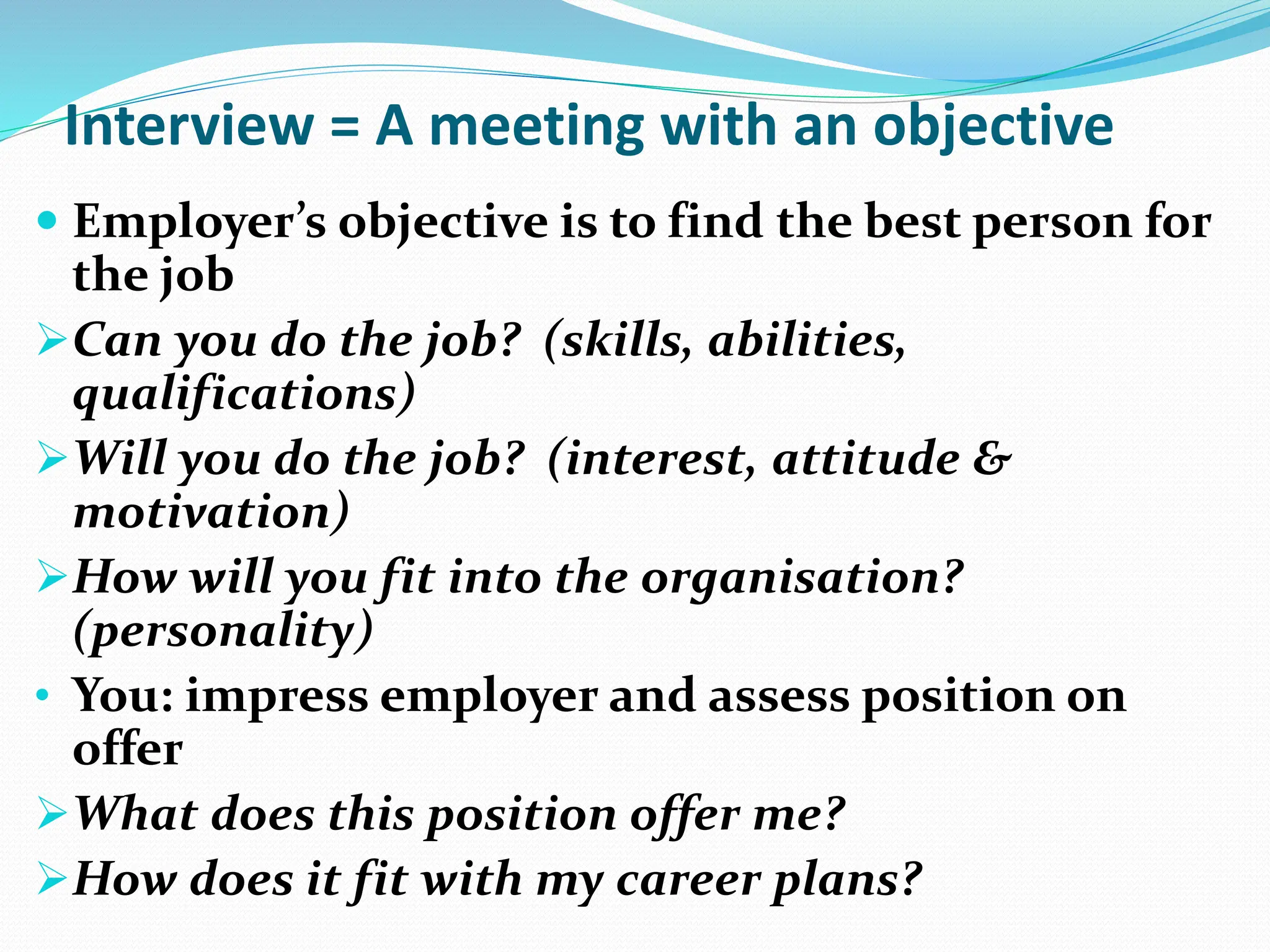 Interview = A meeting with an objective
 Employer’s objective is to find the best person for
the job
Can you do the job? (skills, abilities,
qualifications)
Will you do the job? (interest, attitude &
motivation)
How will you fit into the organisation?
(personality)
• You: impress employer and assess position on
offer
What does this position offer me?
How does it fit with my career plans?
 